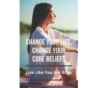 Change Your Life, Change Your Core Beliefs: Live Like You Are Alive