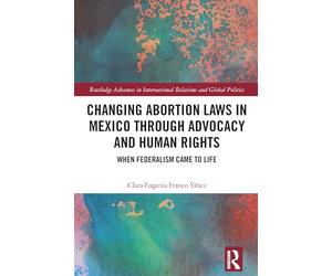 Changing Abortion Laws in Mexico Through Advocacy and Human Rights: When Federalism Came to Life (Routledge Advances in International Relations and Global Politics)