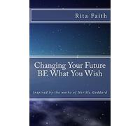 Changing Your Future BE What You Wish: Inspired by the works of Neville Goddard