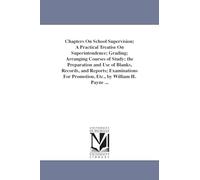 Chapters on school supervision; a practical treatise on superintendence; grading; arranging courses of study; the preparation and use of blanks, ... for promotion, etc., by William H. Payne ...