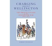 Charging Against Wellington: The French Cavalry in the Peninsular War, 1807-1814
