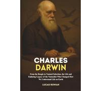 CHARLES DARWIN: From the Beagle to Natural Selection, the Life and Enduring Legacy of the Naturalist Who Changed How We Understand Life on Earth