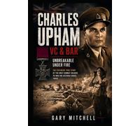 Charles Upham VC & Bar: Unbreakable Under Fire: The Explosive True Story of the Only Combat Soldier to Win the Victoria Cross Twice (Twice for Valour)