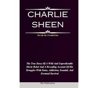 CHARLIE SHEEN: The True Story Of A Wild And Unpredictable Movie Rebel And A Revealing Account Of His Struggles With Fame, Addiction, Scandal, And Eventual Survival