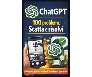 ChatGPT: 100 problemi. Scatta e risolvi: Guida pratica all’uso reale dell’intelligenza artificiale nella vita quotidiana: scatta una foto, fai una domanda e trova subito la soluzione