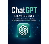 ChatGPT einfach meistern: Der verständliche Praxisleitfaden für Einsteiger, um KI sofort zu nutzen, bessere Ergebnisse zu bekommen und produktiver zu arbeiten