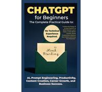 ChatGPT for Beginners The Complete Practical Guide to AI, Prompt Engineering, Productivity, Content Creation, Career Growth, and Business Success