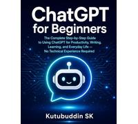 Chatgpt for Beginners: The Complete Step-by-Step Guide to Using ChatGPT for Productivity, Writing, Learning, and Everyday Life - No Technical Experience Required