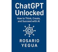 ChatGPT Unlocked: How to Think, Create, and Succeed with AI