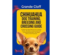 CHIHUAHUA DOG TRAINING, BREEDING AND CROSSING GUIDE: A Step-by-Step Manual For Crating, Potty, Obedience Command And Crossbreeding With The Right Ethics And Practices