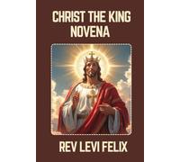 CHRIST THE KING NOVENA: Spiritual Legacy, biography and Nine Day prayer to Christ the King (LEVI FELIX NOVENA PRAYER)