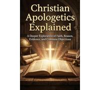Christian Apologetics Explained: A Deeper Exploration of Faith, Reason, Evidence, and Common Objections