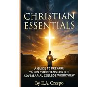 CHRISTIAN ESSENTIALS: A GUIDE TO PREPARE YOUNG CHRISTIANS FORTHE ADVERSARIAL COLLEGE WORLDVIEW
