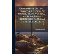 Christianity Distinct From The Religion Of Nature, In Answer To A Late Book, Entitled, Christianity As Old As The Creation, &c. Part. Ii.