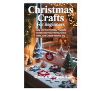 CHRISTMAS CRAFTS FOR BEGINNERS: Easy and Fun Holiday Projects to Decorate Your Home, Make Gifts, and Create Festive Joy