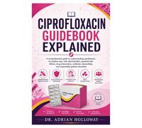 CIPROFLOXACIN GUIDEBOOK EXPLAINED: A comprehensive guide to understanding ciprofloxacin, its medical uses, safe administration, potential side ... and responsible patient education