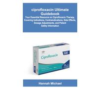ciprofloxacin Ultimate Guidebook: Your Essential Resource on Ciprofloxacin Therapy, Covering Indications, Contraindications, Side Effects, Dosage Adjustments, and Patient Safety Information