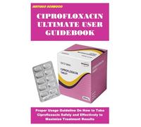 CIPROFLOXACIN ULTIMATE USER GUIDEBOOK: Proper Usage Guideline On How to Take Ciprofloxacin Safely and Effectively to Maximize Treatment Results