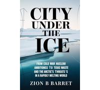 City Under the Ice: Camp Century's Buried Secrets and the Arctic's Perilous Future: From Cold War Nuclear Ambitions to Toxic Waste Threats in a Rapidly Melting World