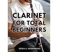 Clarinet For Total Beginners: A Guide with Tips and an Advanced Top-Notch Music Collection for Aspiring Clarinet Players | The Secrets to Playing Beautiful Music and Songs Using the Clarinet