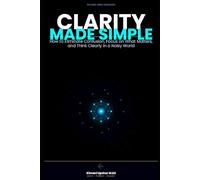 Clarity Made Simple: How to Eliminate Confusion, Focus on What Matters, and Think Clearly in a Noisy World (The Made Simple Framework: Clear thinking for complex systems.)