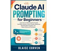 Claude AI Prompting for Beginners: Learn How to Write Powerful Prompts, Get Better Answers, Control Claude's Responses, Build Reusable Templates, and Master Advanced Techniques