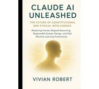 Claude AI Unleashed: The Future of Constitutional and Ethical Intelligence: Mastering Human-Aligned Reasoning, Responsible System Design and Safe Machine Learning Frameworks