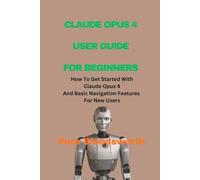 CLAUDE OPUS 4 USER GUIDE FOR BEGINNERS: How To Get Started With Claude Opus 4 And Basic Navigation Features For New Users