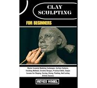 CLAY SCULPTING FOR BEGINNERS: Master Essential Modeling Techniques, Surface Textures, Finishing Methods, Creative Designs, Practical Skills, Simple ... Painting, And Lasting Artistic Success