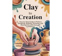 Clay to Creation A Complete Pottery Guide: A Step-by-Step Fully Illustrated Guide to Designing, Shaping, Throwing, and Glazing Clay with Ease and ... How to Develop Your Pottery Design Skills.