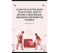 Clear the Clutter, Build Your Future: How to Become a Professional Organizer and Work for Yourself