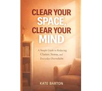 Clear Your Space, Clear Your Mind: A Simple Guide to Reducing Clutter, Stress, and Everyday Overwhelm