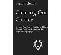 Clearing Out Clutter: Reclaim Your Space, Get Rid of Things Without Guilt and Experience the Magic of Tidying Up