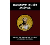 Clemens von Rom für Anfänger: Sein Leben, seine Briefe und seine Rolle in der Kirchengeschichte verstehen (Reihe zur Geschichte der Frühen Kirche)