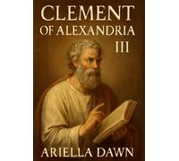 Clement of Alexandria: III -Unveiling the Theological Legacy of an Early Church Father: Exploring Clement's Contributions to Christian Thought, Scripture Interpretation, & Early Christian Philosophy