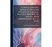 Clinical Surgery, Extracts From the Reports of Surgical Practice, 1860-1876, Tr. and Ed., With Annotations, by C.T. Dent