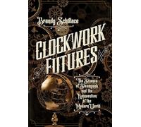 Clockwork Futures - The Science of Steampunk and the Reinvention of the Modern World