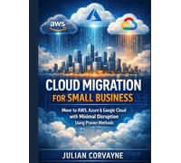 Cloud Migration for Small Business: Move to AWS, Azure & Google Cloud with Minimal Disruption Using Proven Methods