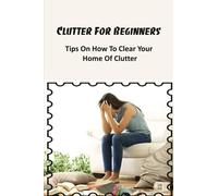 Clutter For Beginners: Tips On How To Clear Your Home Of Clutter: Where To Start Decluttering