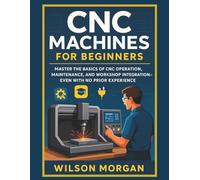 CNC Machines for Beginners: Master the Basics of CNC Operation, Maintenance, and Workshop Integration-Even With No Prior Experience (The CNC Mastery Series)