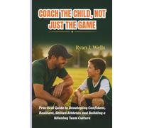 COACH THE CHILD, NOT JUST THE GAME: Practical Guide to Developing Confident, Resilient, Skilled Athletes and Building a Winning Team Culture
