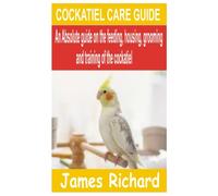 COCKATIEL CARE GUIDE: An Absolute guide on the feeding, housing, grooming and training of the Cockatiel