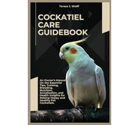COCKATIEL CARE GUIDEBOOK: An Owner’s Manual On the Essential Tips, Training, Breeding, Nutrition, Socialization, and Health Insights for Raising Happy and Healthy Pet Cockatiels.