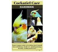 COCKATIEL CARE HANDBOOK: Expert Complete Guide on Everything About Cockatiel Successful Raising, Health care, Speaking, Housing, Breeding, Feeding and lots more