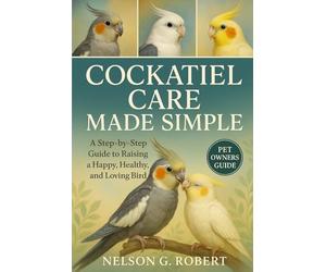 COCKATIEL CARE MADE SIMPLE: A Step-by-Step Guide to Raising a Happy, Healthy, and Loving Bird