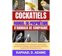 COCKATIELS MANUEL DU PROPRIÉTAIRE D'ANIMAUX DE COMPAGNIE: Soins complets pour les calopsittes : santé, habitat, reproduction, toilettage, coût, ... comportement et bien plus encore.