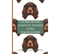 Cocker Spaniel: Complete Training Guide for Beginners: Everything You Need to Raise, Train, and Enjoy a Happy, Well-Behaved Dog - from Puppyhood to Adulthood
