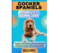 COCKER SPANIELS COMPLETE TRAINING GUIDE: Essential Training Guide To Raising A Healthy And Obedient Dog: Caring, Health, Feeding, Exercise, Socialization, Breeding, Showing And Much More.