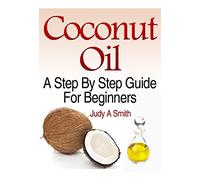 Coconut Oil: A Step-By-Step Guide for Beginners Including Easy Recipes