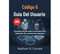 CÓDIGO G GUÍA DEL USUARIO: Una guía sencilla sobre comandos CNC, impresión 3D y control de máquinas.